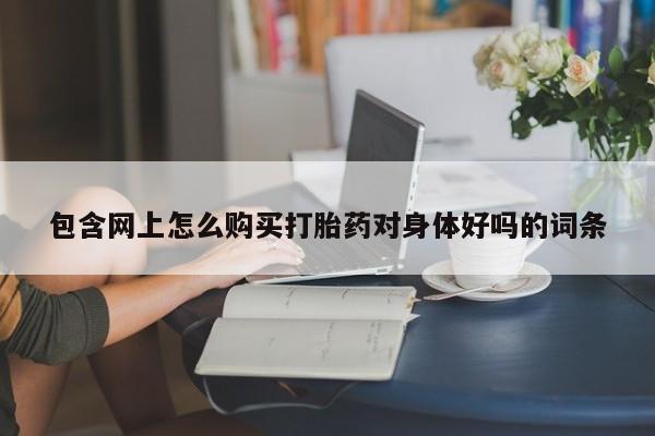 哪里有私人打胎药可以卖包含网上怎么购买打胎药对身体好吗的词条
