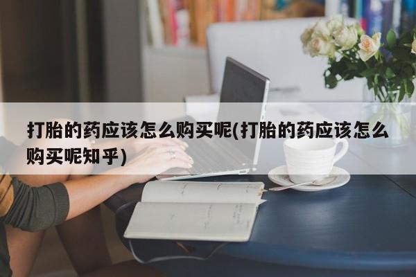 哪里有私人打胎药可以卖打胎的药应该怎么购买呢(打胎的药应该怎么购买呢知乎)
